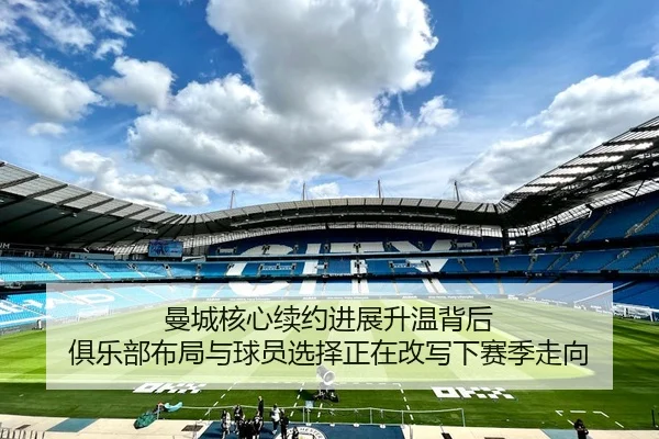 曼城核心续约进展升温背后 俱乐部布局与球员选择正在改写下赛季走向